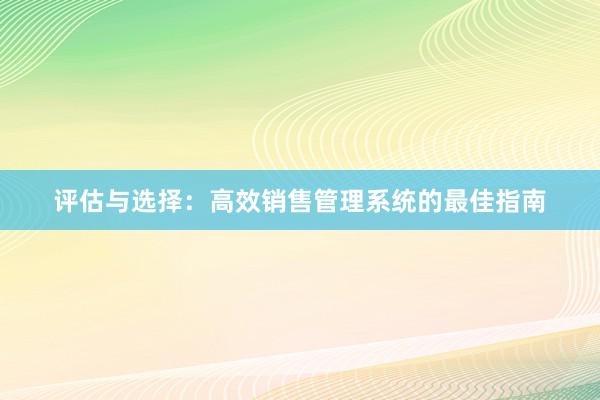 评估与选择：高效销售管理系统的最佳指南